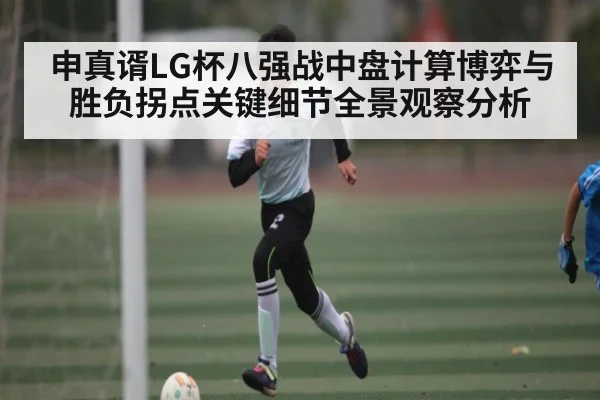 申真谞LG杯八强战中盘计算博弈与胜负拐点关键细节全景观察分析